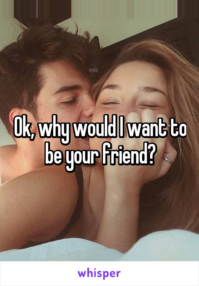 Ok, why would I want to be your friend?