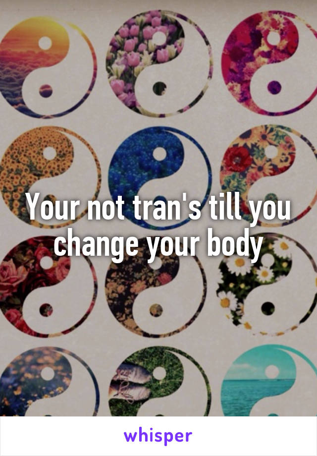 Your not tran's till you change your body