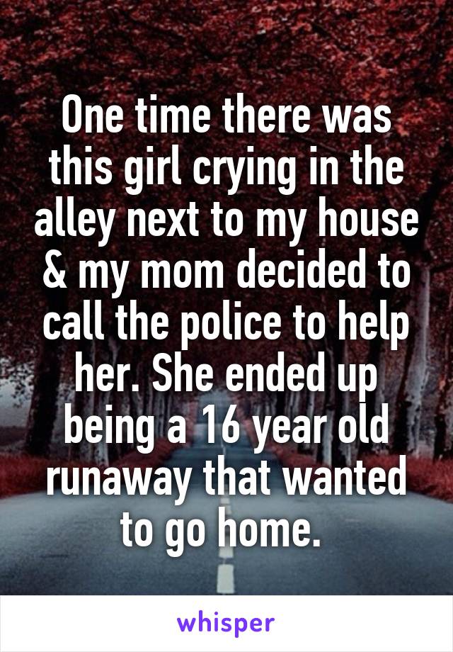 One time there was this girl crying in the alley next to my house & my mom decided to call the police to help her. She ended up being a 16 year old runaway that wanted to go home. 