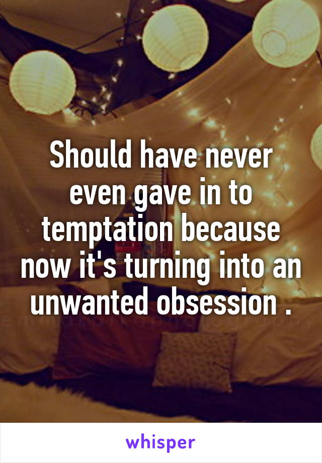 Should have never even gave in to temptation because now it's turning into an unwanted obsession .