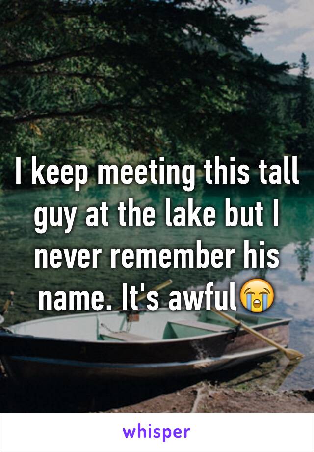 I keep meeting this tall guy at the lake but I never remember his name. It's awful😭