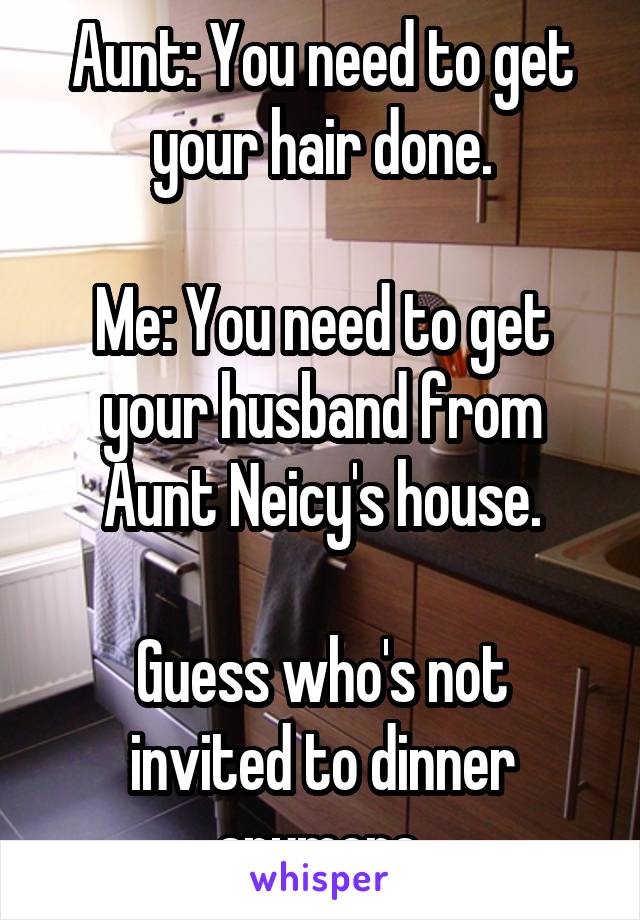 Aunt: You need to get your hair done.

Me: You need to get your husband from Aunt Neicy's house.

Guess who's not invited to dinner anymore.