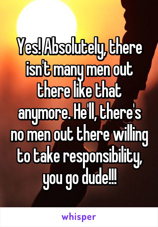Yes! Absolutely, there isn't many men out there like that anymore. He'll, there's no men out there willing to take responsibility, you go dude!!!