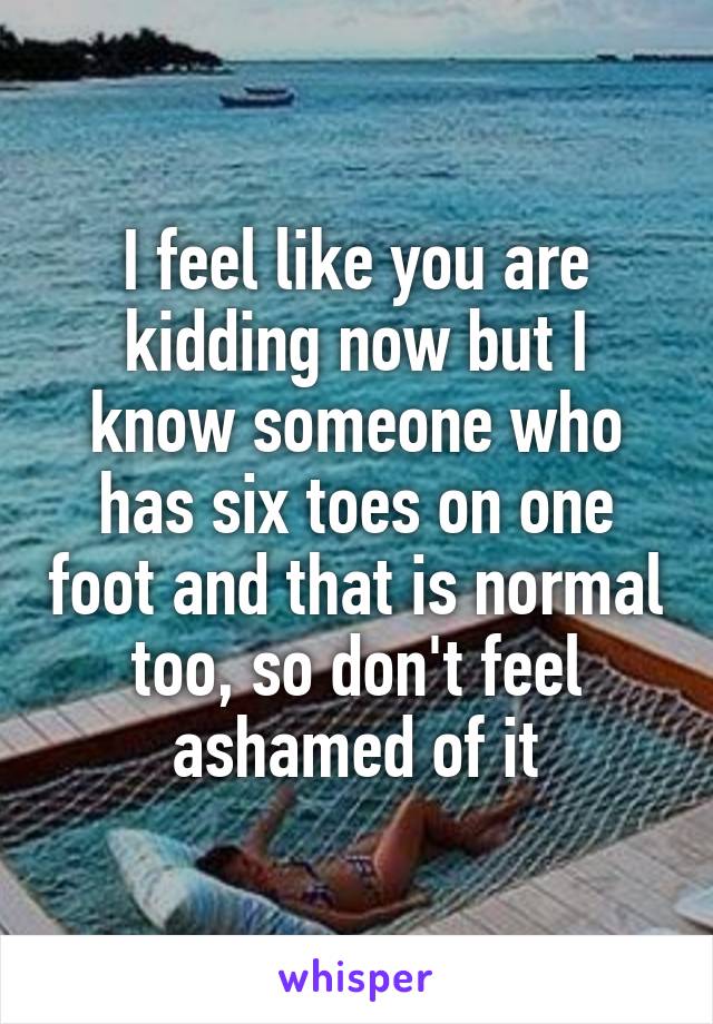 I feel like you are kidding now but I know someone who has six toes on one foot and that is normal too, so don't feel ashamed of it