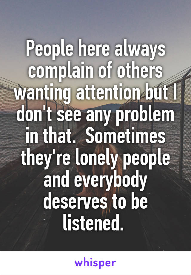 People here always complain of others wanting attention but I don't see any problem in that.  Sometimes they're lonely people and everybody deserves to be listened. 