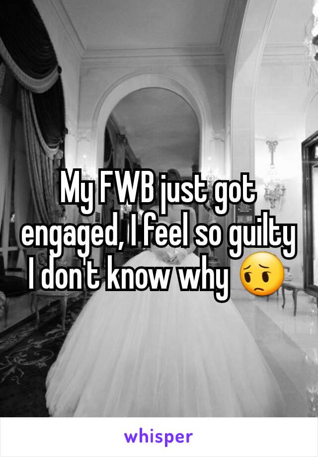 My FWB just got engaged, I feel so guilty I don't know why 😔