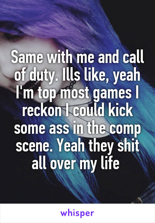 Same with me and call of duty. Ills like, yeah I'm top most games I reckon I could kick some ass in the comp scene. Yeah they shit all over my life 