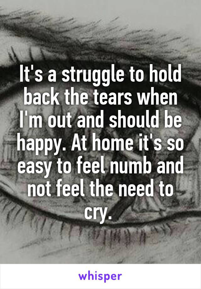 It's a struggle to hold back the tears when I'm out and should be happy. At home it's so easy to feel numb and not feel the need to cry. 