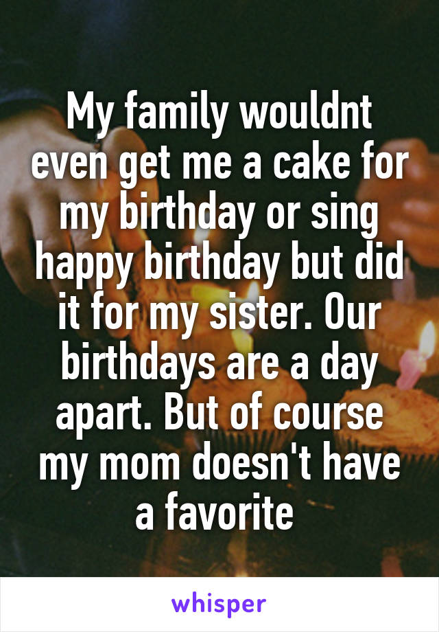 My family wouldnt even get me a cake for my birthday or sing happy birthday but did it for my sister. Our birthdays are a day apart. But of course my mom doesn't have a favorite 