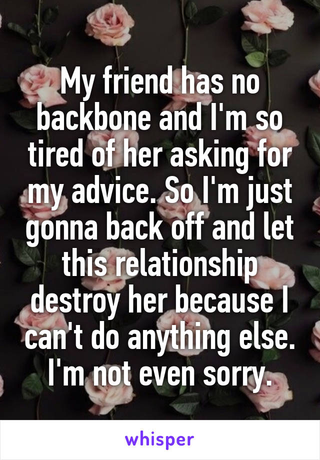 My friend has no backbone and I'm so tired of her asking for my advice. So I'm just gonna back off and let this relationship destroy her because I can't do anything else. I'm not even sorry.