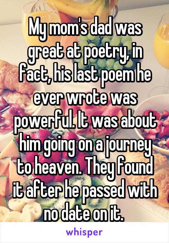 My mom's dad was great at poetry, in fact, his last poem he ever wrote was powerful. It was about him going on a journey to heaven. They found it after he passed with no date on it. 