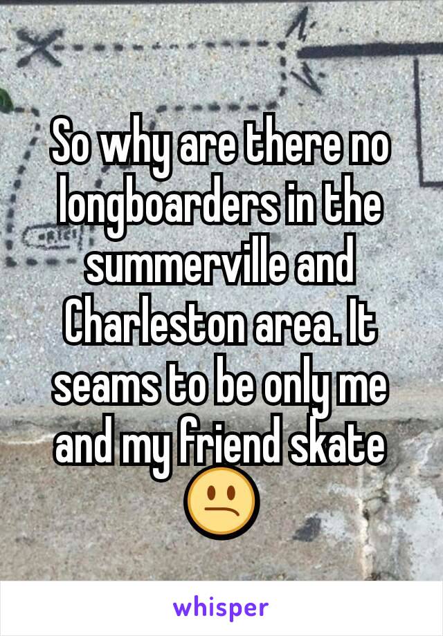 So why are there no longboarders in the summerville and Charleston area. It seams to be only me and my friend skate 😕