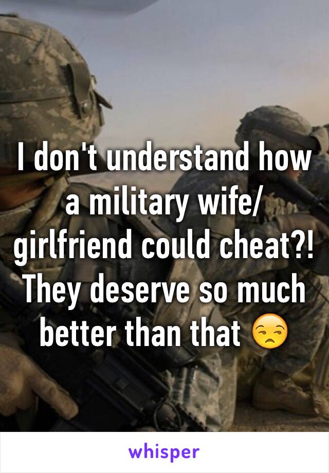 I don't understand how a military wife/ girlfriend could cheat?!  They deserve so much better than that 😒