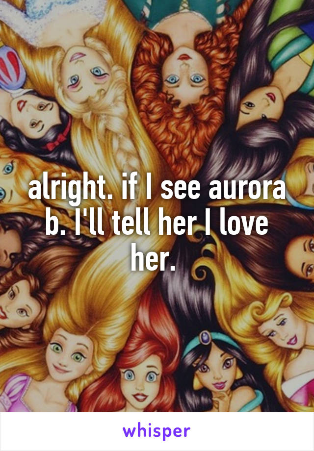 alright. if I see aurora b. I'll tell her I love her. 