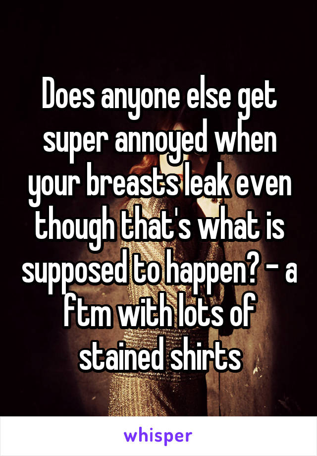 Does anyone else get super annoyed when your breasts leak even though that's what is supposed to happen? - a ftm with lots of stained shirts