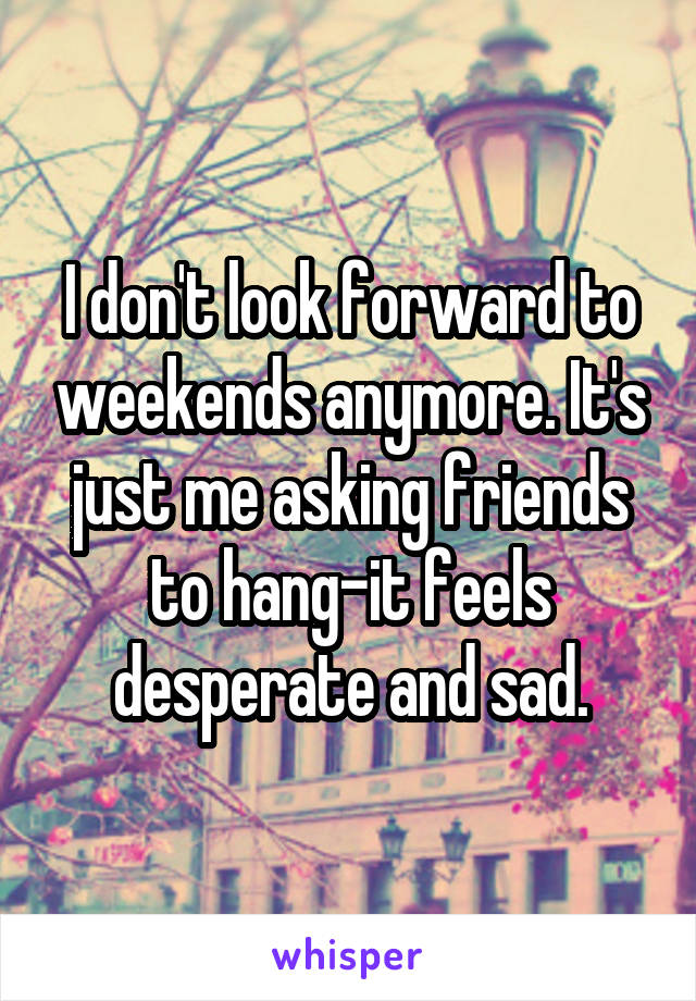 I don't look forward to weekends anymore. It's just me asking friends to hang-it feels desperate and sad.