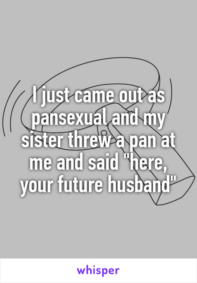 I just came out as pansexual and my sister threw a pan at me and said "here, your future husband"