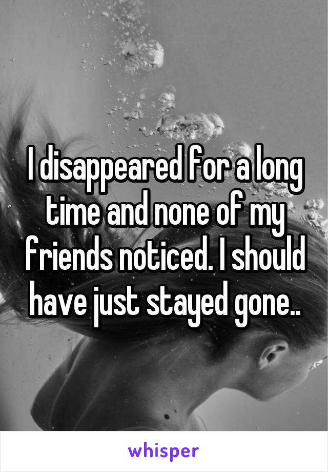 I disappeared for a long time and none of my friends noticed. I should have just stayed gone..