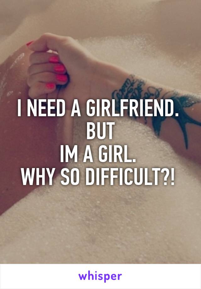 I NEED A GIRLFRIEND. 
BUT
IM A GIRL. 
WHY SO DIFFICULT?! 