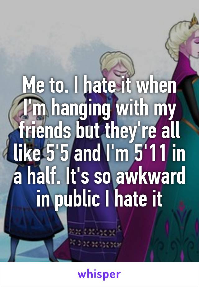 Me to. I hate it when I'm hanging with my friends but they're all like 5'5 and I'm 5'11 in a half. It's so awkward in public I hate it