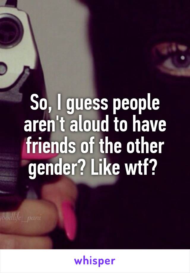 So, I guess people aren't aloud to have friends of the other gender? Like wtf? 