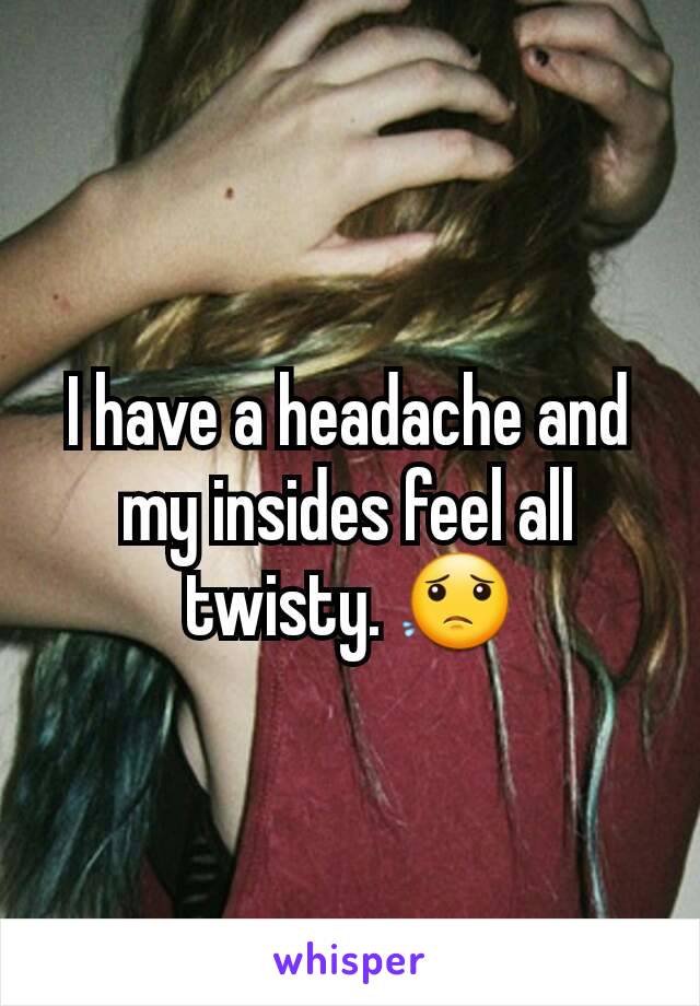 I have a headache and my insides feel all twisty. 😟