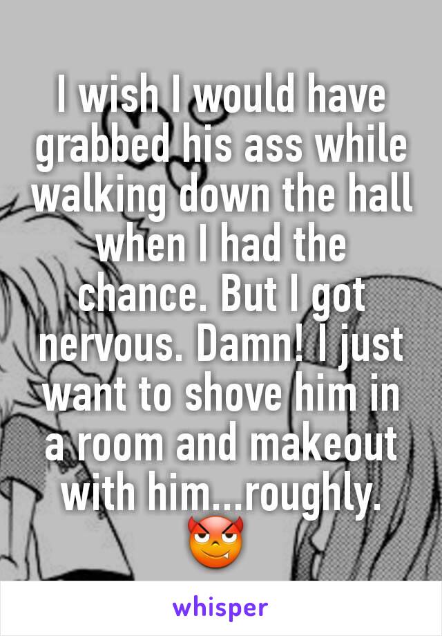 I wish I would have grabbed his ass while walking down the hall when I had the chance. But I got nervous. Damn! I just want to shove him in a room and makeout with him...roughly.
😈 