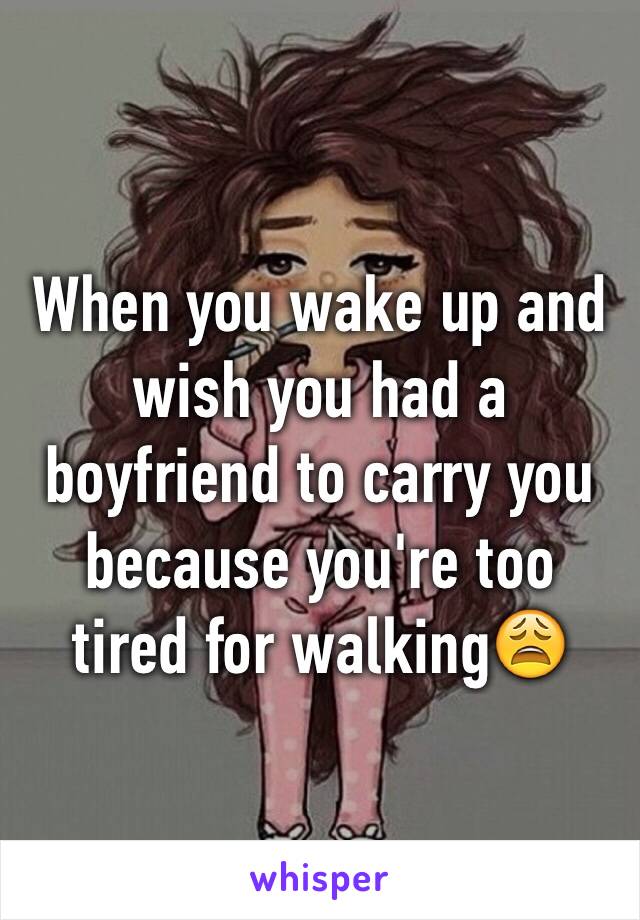 When you wake up and wish you had a boyfriend to carry you because you're too tired for walking😩