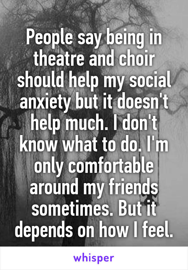 People say being in theatre and choir should help my social anxiety but it doesn't help much. I don't know what to do. I'm only comfortable around my friends sometimes. But it depends on how I feel.