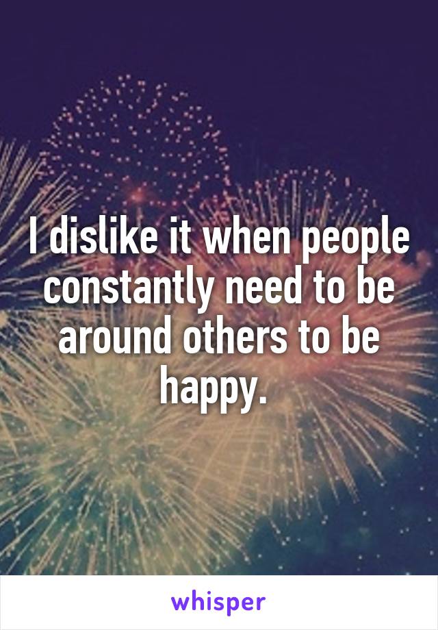 I dislike it when people constantly need to be around others to be happy. 