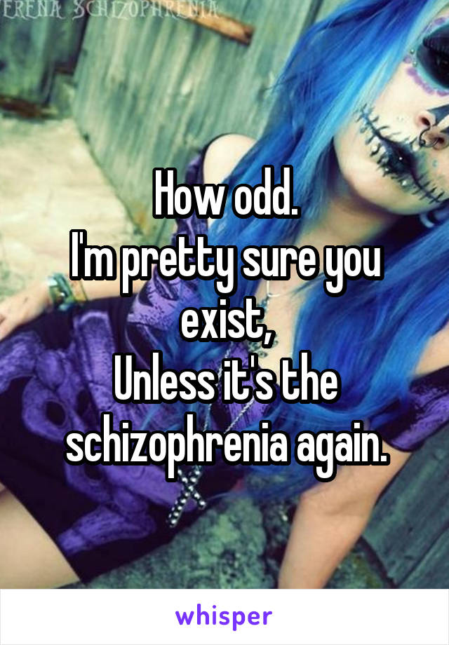 How odd.
I'm pretty sure you exist,
Unless it's the schizophrenia again.