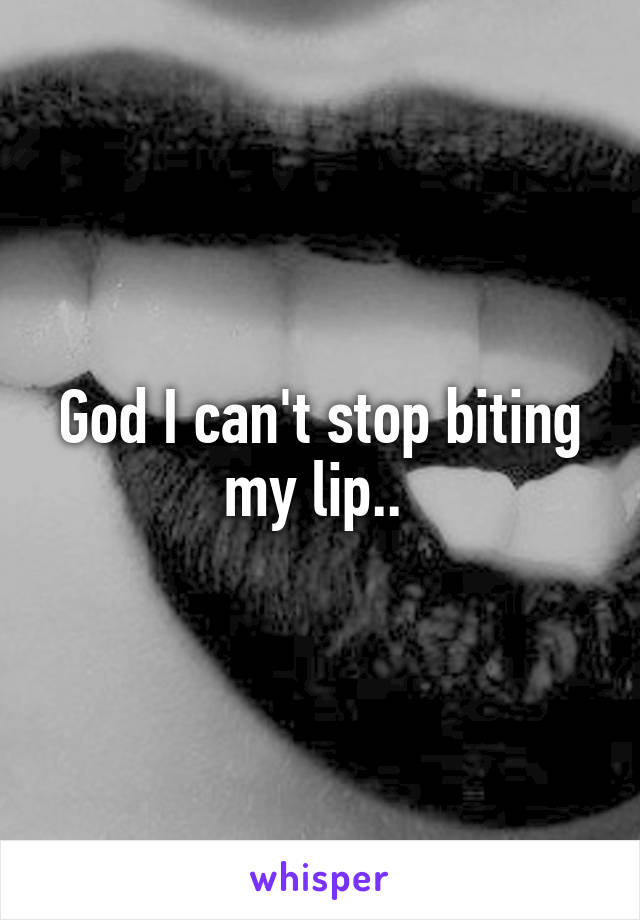 God I can't stop biting my lip.. 