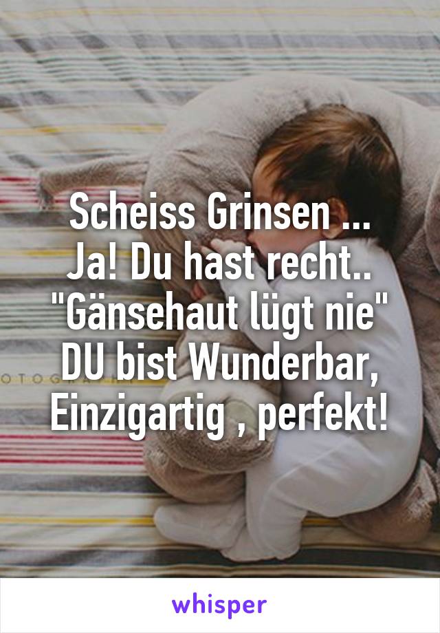 Scheiss Grinsen ...
Ja! Du hast recht..
"Gänsehaut lügt nie"
DU bist Wunderbar,
Einzigartig , perfekt!