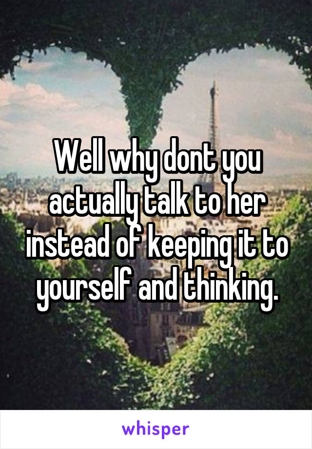 Well why dont you actually talk to her instead of keeping it to yourself and thinking.