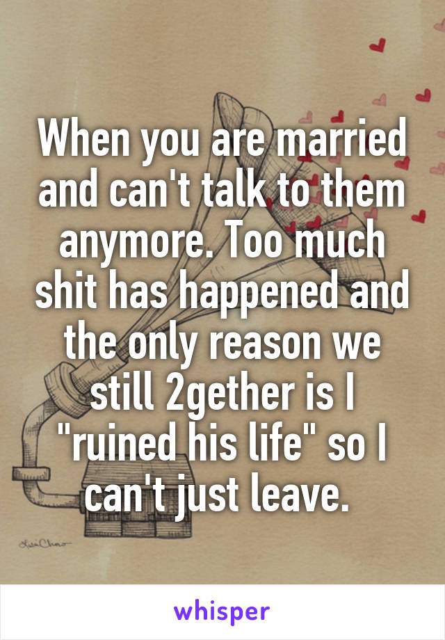 When you are married and can't talk to them anymore. Too much shit has happened and the only reason we still 2gether is I "ruined his life" so I can't just leave. 