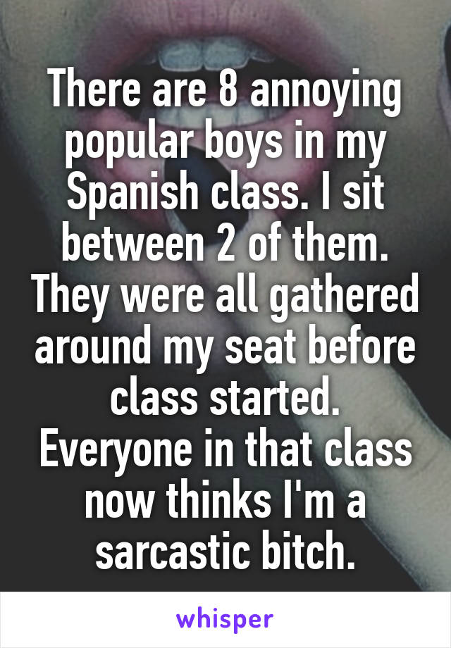 There are 8 annoying popular boys in my Spanish class. I sit between 2 of them. They were all gathered around my seat before class started. Everyone in that class now thinks I'm a sarcastic bitch.