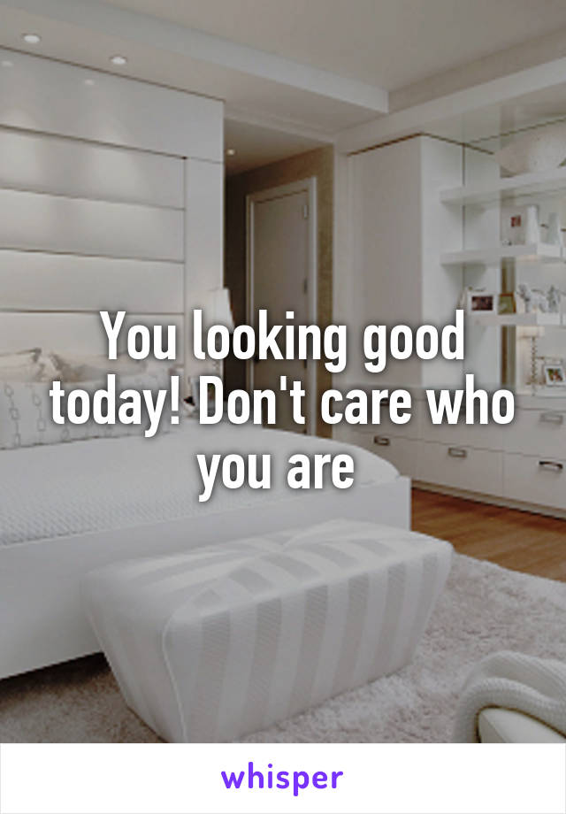 You looking good today! Don't care who you are 