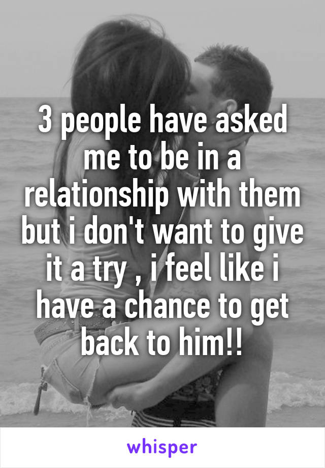 3 people have asked me to be in a relationship with them but i don't want to give it a try , i feel like i have a chance to get back to him!!