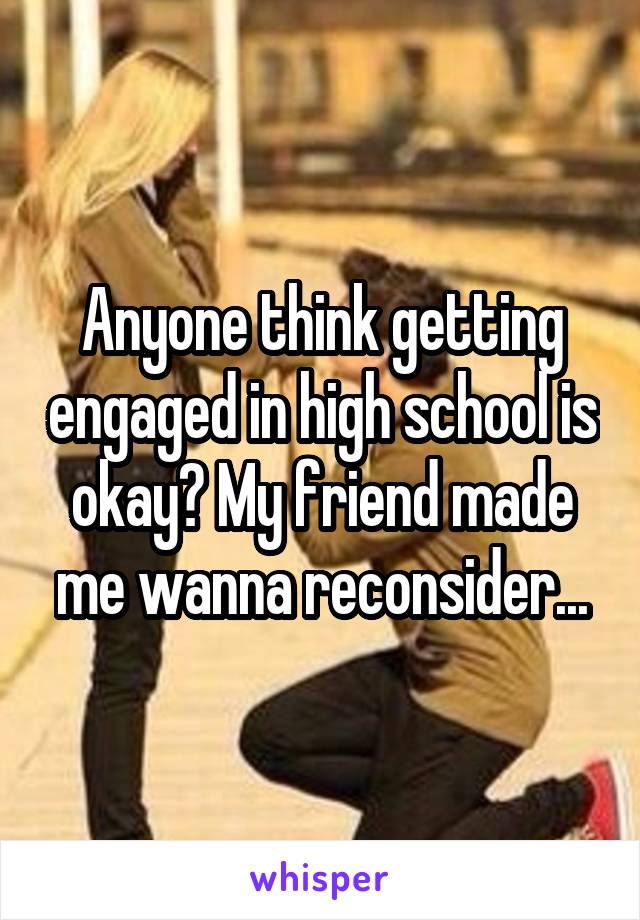 Anyone think getting engaged in high school is okay? My friend made me wanna reconsider...