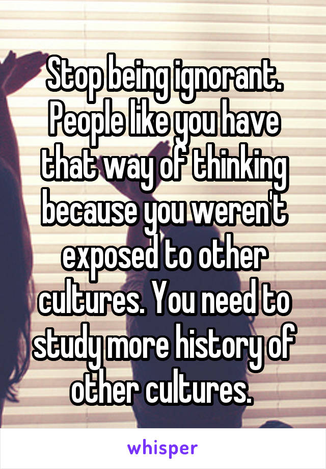 Stop being ignorant. People like you have that way of thinking because you weren't exposed to other cultures. You need to study more history of other cultures. 