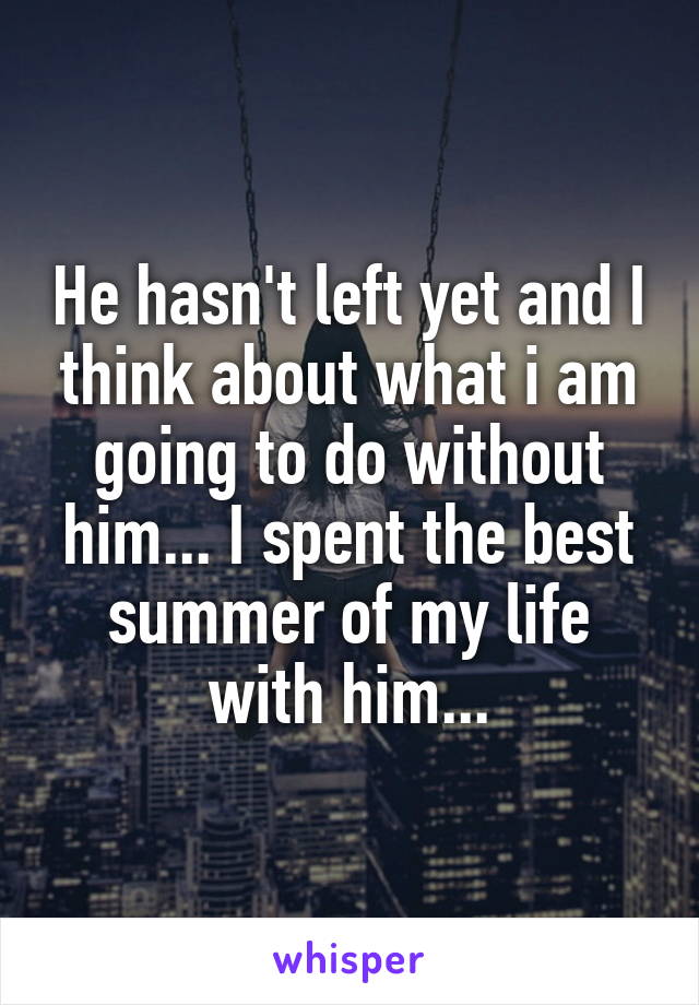 He hasn't left yet and I think about what i am going to do without him... I spent the best summer of my life with him...