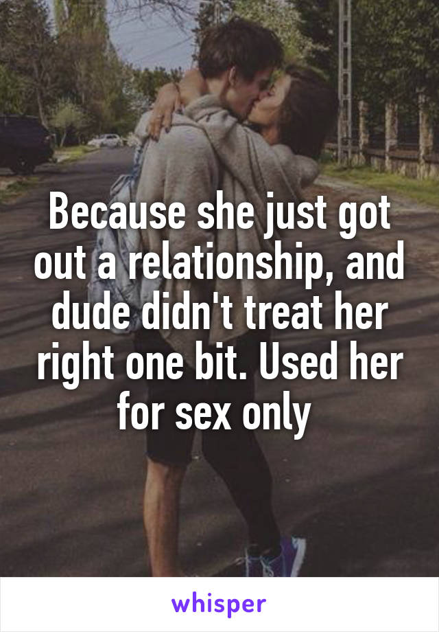 Because she just got out a relationship, and dude didn't treat her right one bit. Used her for sex only 