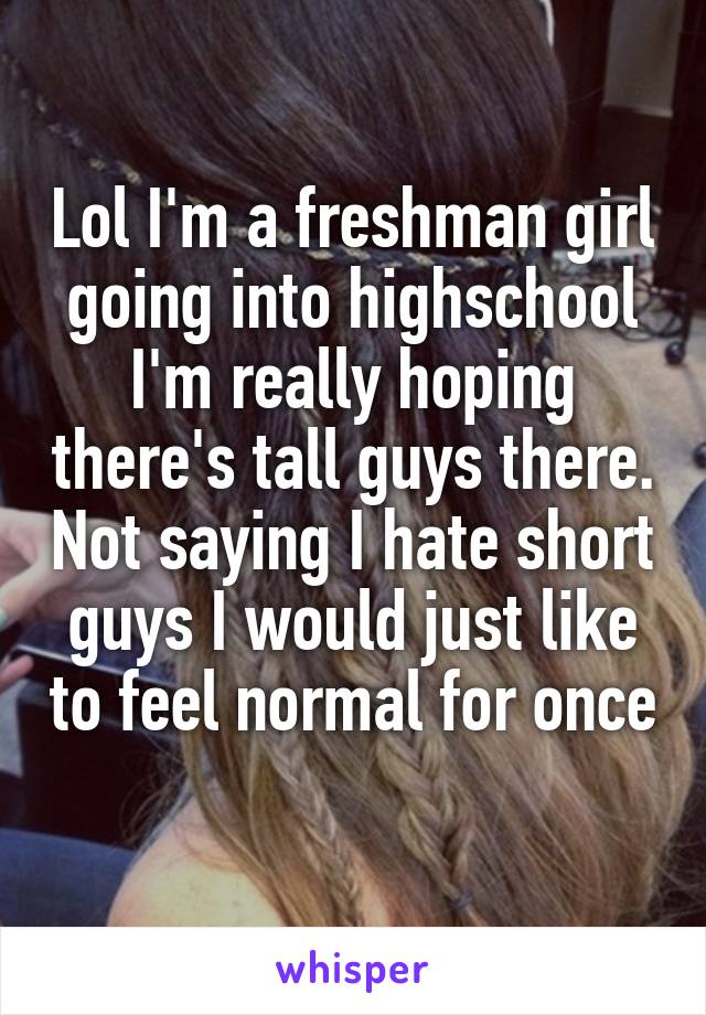 Lol I'm a freshman girl going into highschool I'm really hoping there's tall guys there. Not saying I hate short guys I would just like to feel normal for once 