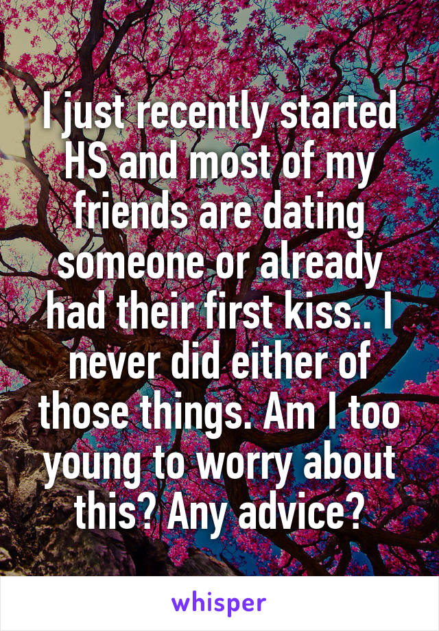 I just recently started HS and most of my friends are dating someone or already had their first kiss.. I never did either of those things. Am I too young to worry about this? Any advice?