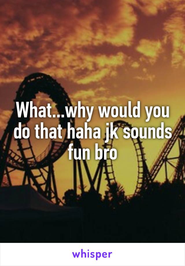 What...why would you do that haha jk sounds fun bro