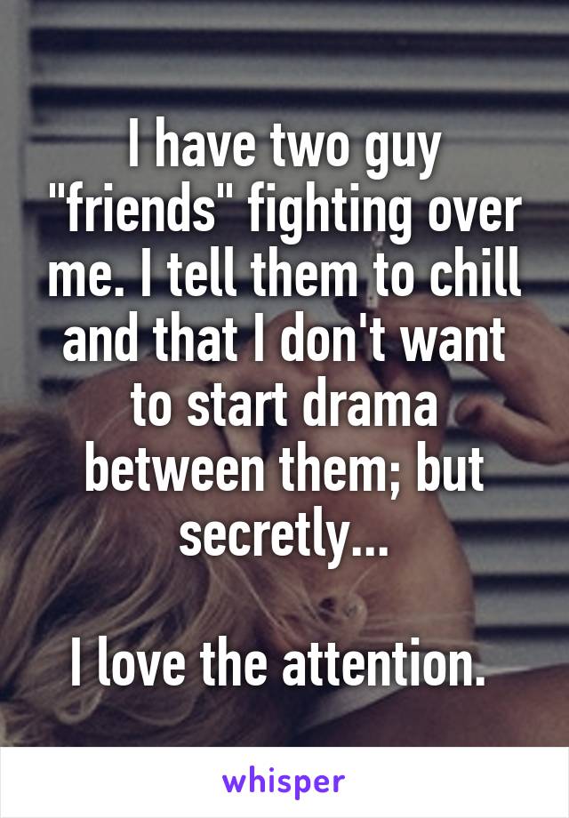 I have two guy "friends" fighting over me. I tell them to chill and that I don't want to start drama between them; but secretly...

I love the attention. 