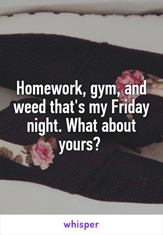 Homework, gym, and weed that's my Friday night. What about yours? 