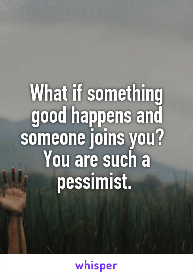 What if something good happens and someone joins you?   You are such a pessimist. 