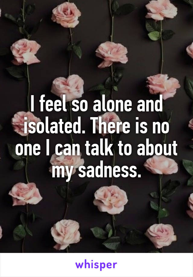 I feel so alone and isolated. There is no one I can talk to about my sadness.