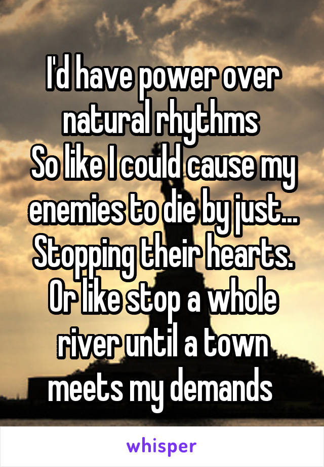 I'd have power over natural rhythms 
So like I could cause my enemies to die by just... Stopping their hearts. Or like stop a whole river until a town meets my demands 